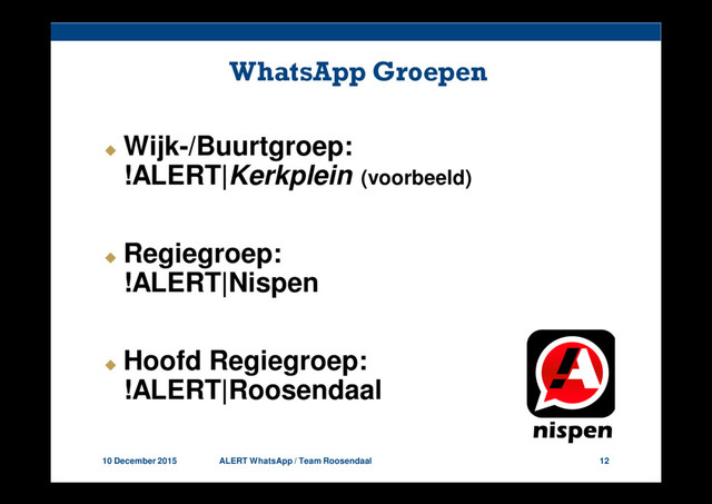 10 December 2015 ALERT WhatsApp / Team Roosendaal 12
WhatsApp Groepen
Wijk-/Buurtgroep:
!ALERT|Kerkplein (voorbeeld)
Regiegroep:
!ALERT|Nispen
Hoofd Regiegroep:
!ALERT|Roosendaal
