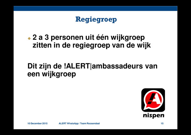 10 December 2015 ALERT WhatsApp / Team Roosendaal 15
Regiegroep
2 a 3 personen uit één wijkgroep
zitten in de regiegroep van de wijk
Dit zijn de !ALERT|ambassadeurs van
een wijkgroep
