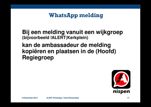 10 December 2015 ALERT WhatsApp / Team Roosendaal 17
WhatsApp melding
Bij een melding vanuit een wijkgroep
(bijvoorbeeld !ALERT|Kerkplein)
kan de ambassadeur de melding
kopiëren en plaatsen in de (Hoofd)
Regiegroep
