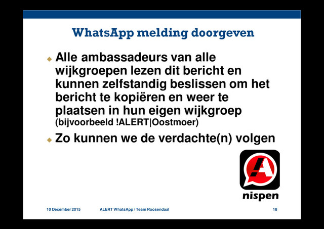 10 December 2015 ALERT WhatsApp / Team Roosendaal 18
WhatsApp melding doorgeven
Alle ambassadeurs van alle
wijkgroepen lezen dit bericht en
kunnen zelfstandig beslissen om het
bericht te kopiëren en weer te
plaatsen in hun eigen wijkgroep
(bijvoorbeeld !ALERT|Oostmoer)
Zo kunnen we de verdachte(n) volgen
