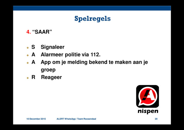 10 December 2015 ALERT WhatsApp / Team Roosendaal 20
Spelregels
4. “SAAR”
S Signaleer
A Alarmeer politie via 112.
A App om je melding bekend te maken aan je
groep
R Reageer
