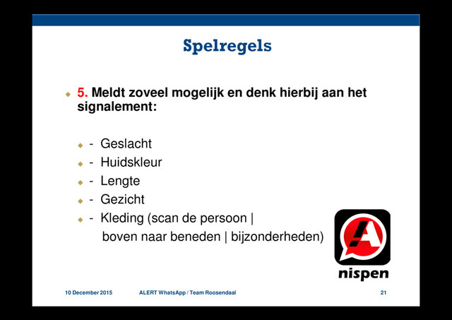 10 December 2015 ALERT WhatsApp / Team Roosendaal 21
Spelregels
5. Meldt zoveel mogelijk en denk hierbij aan het
signalement:
- Geslacht
- Huidskleur
- Lengte
- Gezicht
- Kleding (scan de persoon |
boven naar beneden | bijzonderheden)
