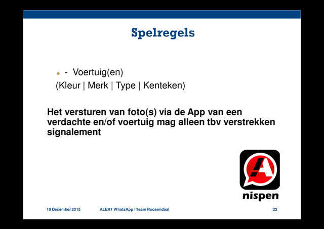 10 December 2015 ALERT WhatsApp / Team Roosendaal 22
Spelregels
- Voertuig(en)
(Kleur | Merk | Type | Kenteken)
Het versturen van foto(s) via de App van een
verdachte en/of voertuig mag alleen tbv verstrekken
signalement
