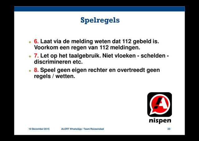 10 December 2015 ALERT WhatsApp / Team Roosendaal 23
Spelregels
6. Laat via de melding weten dat 112 gebeld is.
Voorkom een regen van 112 meldingen.
7. Let op het taalgebruik. Niet vloeken - schelden -
discrimineren etc.
8. Speel geen eigen rechter en overtreedt geen
regels / wetten.
