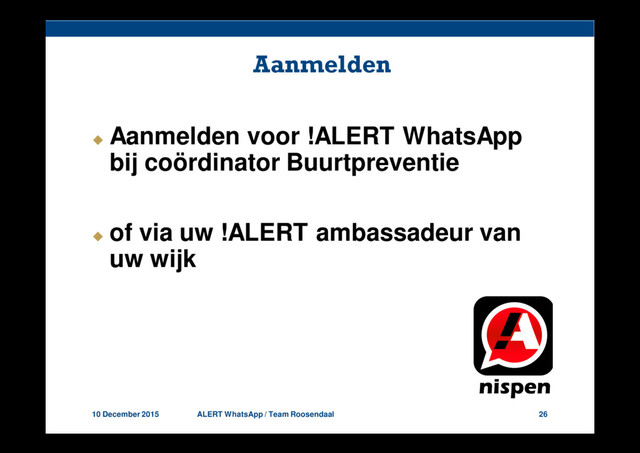 10 December 2015 ALERT WhatsApp / Team Roosendaal 26
Aanmelden
Aanmelden voor !ALERT WhatsApp
bij coördinator Buurtpreventie
of via uw !ALERT ambassadeur van
uw wijk
