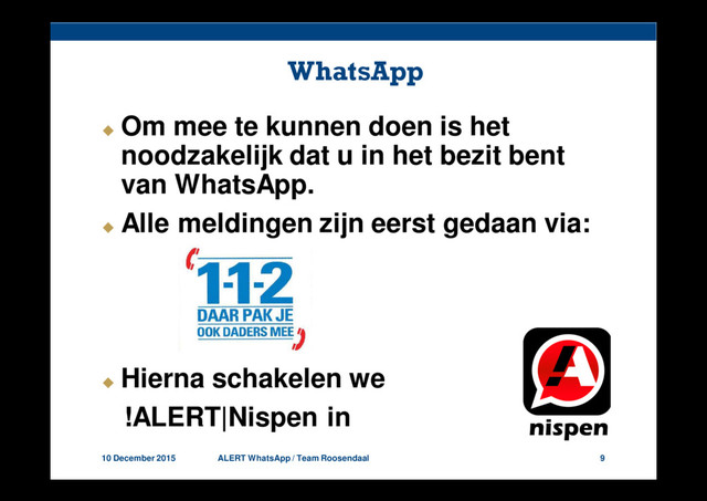 10 December 2015 ALERT WhatsApp / Team Roosendaal 9
WhatsApp
Om mee te kunnen doen is het
noodzakelijk dat u in het bezit bent
van WhatsApp.
Alle meldingen zijn eerst gedaan via:
Hierna schakelen we
!ALERT|Nispen in.
