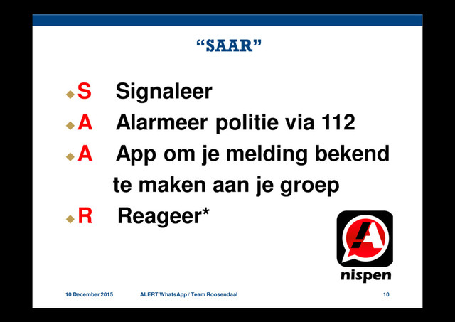 10 December 2015 ALERT WhatsApp / Team Roosendaal 10
“SAAR”
S Signaleer
A Alarmeer politie via 112
A App om je melding bekend
te maken aan je groep
R Reageer*
