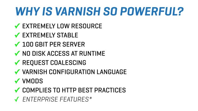 WHY IS VARNISH SO POWERFUL?
✓ EXTREMELY LOW RESOURCE
✓ EXTREMELY STABLE
✓ 100 GBIT PER SERVER
✓ NO DISK ACCESS AT RUNTIME
✓ REQUEST COALESCING
✓ VARNISH CONFIGURATION LANGUAGE
✓ VMODS
✓ COMPLIES TO HTTP BEST PRACTICES
✓ ENTERPRISE FEATURES*
