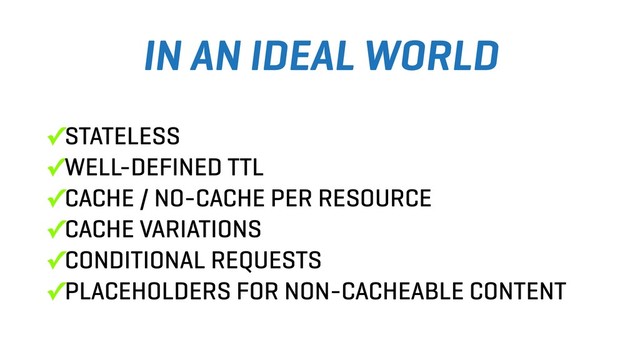 ✓STATELESS
✓WELL-DEFINED TTL
✓CACHE / NO-CACHE PER RESOURCE
✓CACHE VARIATIONS
✓CONDITIONAL REQUESTS
✓PLACEHOLDERS FOR NON-CACHEABLE CONTENT
IN AN IDEAL WORLD
