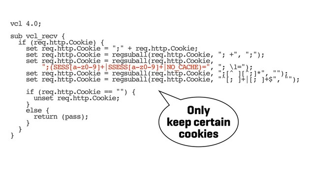 vcl 4.0;
sub vcl_recv {
if (req.http.Cookie) {
set req.http.Cookie = ";" + req.http.Cookie;
set req.http.Cookie = regsuball(req.http.Cookie, "; +", ";");
set req.http.Cookie = regsuball(req.http.Cookie,
";(SESS[a-z0-9]+|SSESS[a-z0-9]+|NO_CACHE)=", "; \1=");
set req.http.Cookie = regsuball(req.http.Cookie, ";[^ ][^;]*", "");
set req.http.Cookie = regsuball(req.http.Cookie, "^[; ]+|[; ]+$", "");
if (req.http.Cookie == "") {
unset req.http.Cookie;
}
else {
return (pass);
}
}
}
Only
keep certain
cookies
