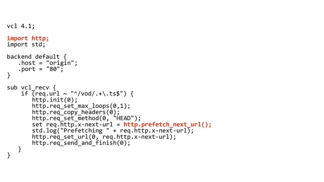 vcl 4.1;
import http;
import std;
backend default {
.host = "origin";
.port = "80";
}
sub vcl_recv {
if (req.url ~ "^/vod/.+\.ts$") {
http.init(0);
http.req_set_max_loops(0,1);
http.req_copy_headers(0);
http.req_set_method(0, "HEAD");
set req.http.x-next-url = http.prefetch_next_url();
std.log("Prefetching " + req.http.x-next-url);
http.req_set_url(0, req.http.x-next-url);
http.req_send_and_finish(0);
}
}
