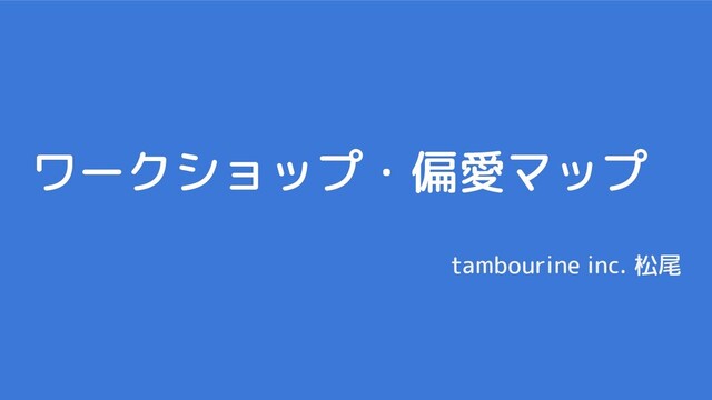 ワークショップ・偏愛マップ
tambourine inc. 松尾
