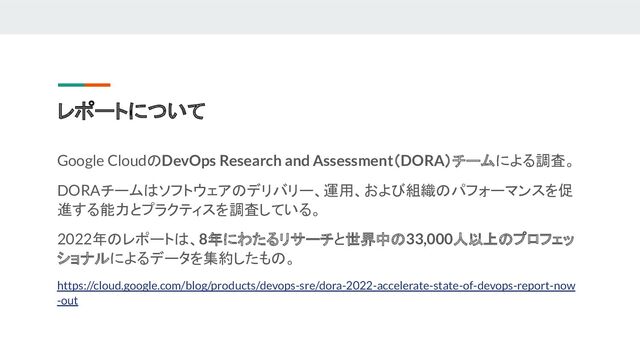 レポートについて
Google CloudのDevOps Research and Assessment（DORA）チームによる調査。
DORAチームはソフトウェアのデリバリー、運用、および組織のパフォーマンスを促
進する能力とプラクティスを調査している。
2022年のレポートは、8年にわたるリサーチと世界中の33,000人以上のプロフェッ
ショナルによるデータを集約したもの。
https://cloud.google.com/blog/products/devops-sre/dora-2022-accelerate-state-of-devops-report-now
-out
