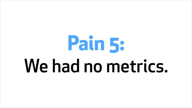 Pain 5:
We had no metrics.
