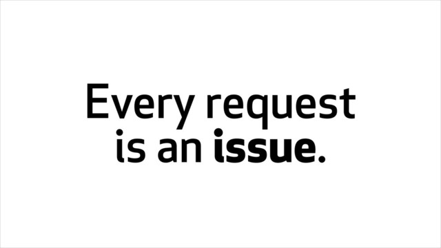 Every request
is an issue.

