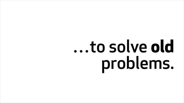 …to solve old
problems.
