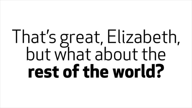 That’s great, Elizabeth,
but what about the
rest of the world?
