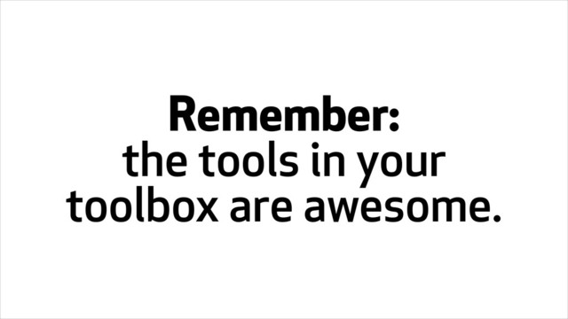 Remember:
the tools in your
toolbox are awesome.
