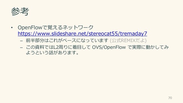 参考
• OpenFlowで覚えるネットワーク
https://www.slideshare.net/stereocat55/tremaday7
– 前半部分はこれがベースになっています (公式REMIXだよ)
– この資料ではL2周りに着目して OVS/OpenFlow で実際に動かしてみ
ようという話があります。
70
