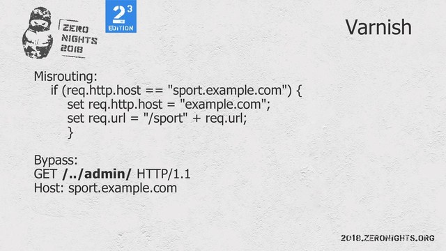 Varnish
Misrouting:
if (req.http.host == "sport.example.com") {
set req.http.host = "example.com";
set req.url = "/sport" + req.url;
}
Bypass:
GET /../admin/ HTTP/1.1
Host: sport.example.com
