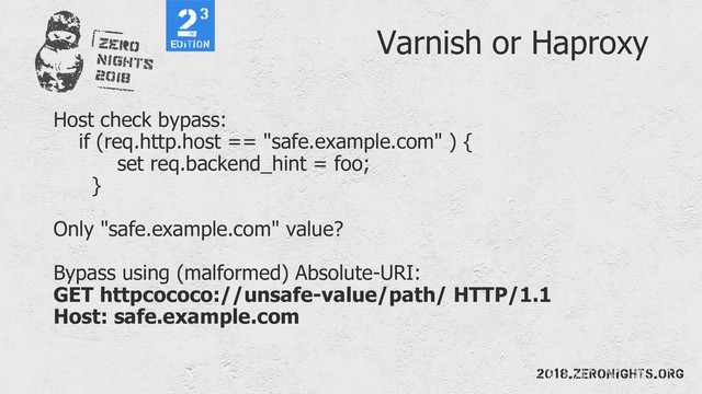 Varnish or Haproxy
Host check bypass:
if (req.http.host == "safe.example.com" ) {
set req.backend_hint = foo;
}
Only "safe.example.com" value?
Bypass using (malformed) Absolute-URI:
GET httpcococo://unsafe-value/path/ HTTP/1.1
Host: safe.example.com
