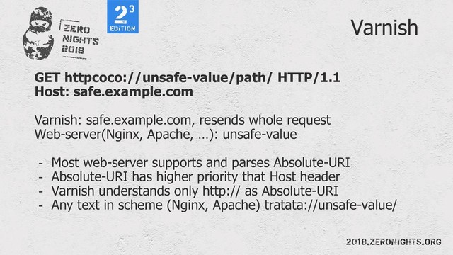 Varnish
GET httpcoco://unsafe-value/path/ HTTP/1.1
Host: safe.example.com
Varnish: safe.example.com, resends whole request
Web-server(Nginx, Apache, …): unsafe-value
- Most web-server supports and parses Absolute-URI
- Absolute-URI has higher priority that Host header
- Varnish understands only http:// as Absolute-URI
- Any text in scheme (Nginx, Apache) tratata://unsafe-value/
