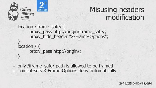 Misusing headers
modification
location /iframe_safe/ {
proxy_pass http://origin/iframe_safe/;
proxy_hide_header "X-Frame-Options";
}
location / {
proxy_pass http://origin/;
}
- only /iframe_safe/ path is allowed to be framed
- Tomcat sets X-Frame-Options deny automatically
