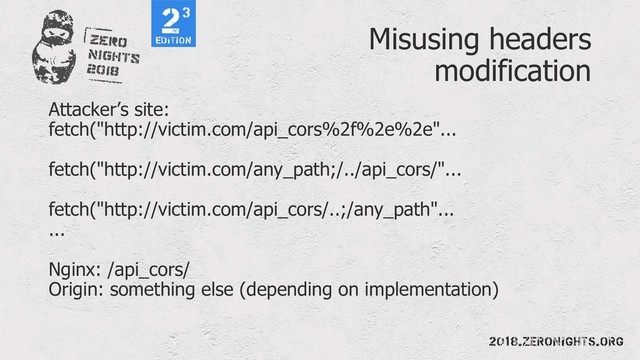 Misusing headers
modification
Attacker’s site:
fetch("http://victim.com/api_cors%2f%2e%2e"...
fetch("http://victim.com/any_path;/../api_cors/"...
fetch("http://victim.com/api_cors/..;/any_path"...
...
Nginx: /api_cors/
Origin: something else (depending on implementation)
