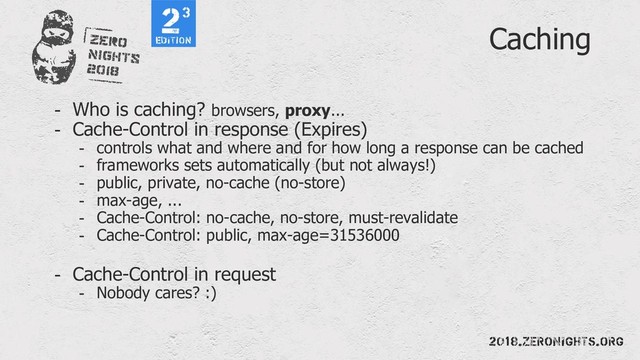Caching
- Who is caching? browsers, proxy...
- Cache-Control in response (Expires)
- controls what and where and for how long a response can be cached
- frameworks sets automatically (but not always!)
- public, private, no-cache (no-store)
- max-age, ...
- Cache-Control: no-cache, no-store, must-revalidate
- Cache-Control: public, max-age=31536000
- Cache-Control in request
- Nobody cares? :)
