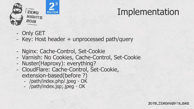 Implementation
- Only GET
- Key: Host header + unprocessed path/query
- Nginx: Cache-Control, Set-Cookie
- Varnish: No Cookies, Cache-Control, Set-Cookie
- Nuster(Haproxy): everything?
- CloudFlare: Cache-Control, Set-Cookie,
extension-based(before ?)
- /path/index.php/.jpeg - OK
- /path/index.jsp;.jpeg - OK
