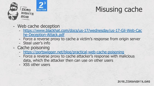 Misusing cache
- Web cache deception
- https://www.blackhat.com/docs/us-17/wednesday/us-17-Gil-Web-Cac
he-Deception-Attack.pdf
- Force a reverse proxy to cache a victim’s response from origin server
- Steal user’s info
- Cache poisoning
- https://portswigger.net/blog/practical-web-cache-poisoning
- Force a reverse proxy to cache attacker’s response with malicious
data, which the attacker then can use on other users
- XSS other users
