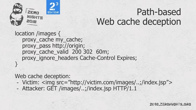Path-based
Web cache deception
location /images {
proxy_cache my_cache;
proxy_pass http://origin;
proxy_cache_valid 200 302 60m;
proxy_ignore_headers Cache-Control Expires;
}
Web cache deception:
- Victim: <img src="%E2%80%9Dhttp://victim.com/images/..;/index.jsp%E2%80%9D">
- Attacker: GET /images/..;/index.jsp HTTP/1.1

