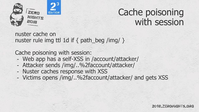 Cache poisoning
with session
nuster cache on
nuster rule img ttl 1d if { path_beg /img/ }
Cache poisoning with session:
- Web app has a self-XSS in /account/attacker/
- Attacker sends /img/..%2faccount/attacker/
- Nuster caches response with XSS
- Victims opens /img/..%2faccount/attacker/ and gets XSS
