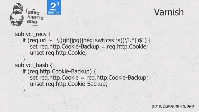 Varnish
sub vcl_recv {
if (req.url ~ "\.(gif|jpg|jpeg|swf|css|js)(\?.*|)$") {
set req.http.Cookie-Backup = req.http.Cookie;
unset req.http.Cookie;
}
sub vcl_hash {
if (req.http.Cookie-Backup) {
set req.http.Cookie = req.http.Cookie-Backup;
unset req.http.Cookie-Backup;
}
