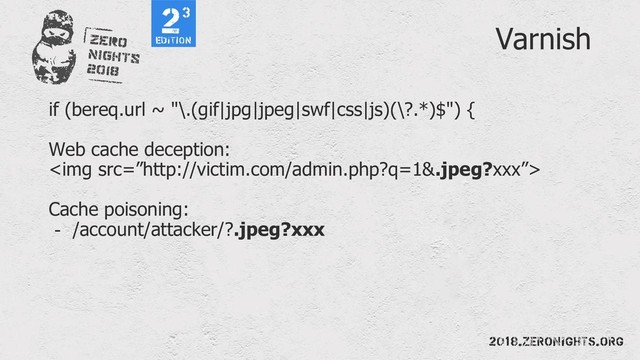 Varnish
if (bereq.url ~ "\.(gif|jpg|jpeg|swf|css|js)(\?.*)$") {
Web cache deception:
<img src="%E2%80%9Dhttp://victim.com/admin.php?q=1&.jpeg?xxx%E2%80%9D">
Cache poisoning:
- /account/attacker/?.jpeg?xxx
