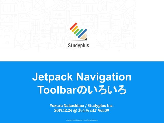 Copyright 2018 Studyplus, Inc. All Rights Reserved.
Jetpack Navigation
Toolbarのいろいろ
Yuzuru Nakashima / Studyplus Inc.
2019.12.24 @ あるあるLT Vol.09
