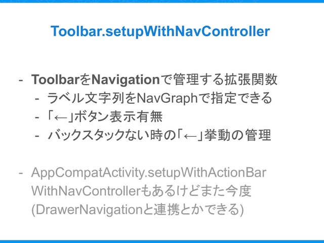 Toolbar.setupWithNavController
- ToolbarをNavigationで管理する拡張関数
- ラベル文字列をNavGraphで指定できる
- 「←」ボタン表示有無
- バックスタックない時の「←」挙動の管理
- AppCompatActivity.setupWithActionBar
WithNavControllerもあるけどまた今度
(DrawerNavigationと連携とかできる)
