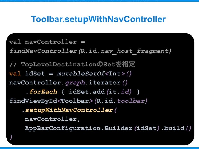 Toolbar.setupWithNavController
val navController =
findNavController(R.id.nav_host_fragment)
// TopLevelDestinationのSetを指定
val idSet = mutableSetOf()
navController.graph.iterator()
.forEach { idSet.add(it.id) }
findViewById(R.id.toolbar)
.setupWithNavController(
navController,
AppBarConfiguration.Builder(idSet).build()
)
