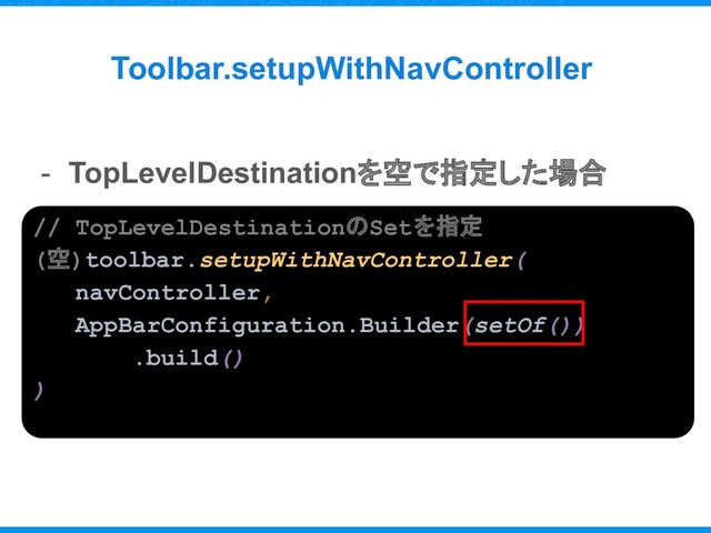 Toolbar.setupWithNavController
- TopLevelDestinationを空で指定した場合
// TopLevelDestinationのSetを指定
(空)toolbar.setupWithNavController(
navController,
AppBarConfiguration.Builder(setOf())
.build()
)
