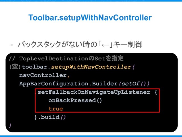 Toolbar.setupWithNavController
- バックスタックがない時の「←」キー制御
// TopLevelDestinationのSetを指定
(空)toolbar.setupWithNavController(
navController,
AppBarConfiguration.Builder(setOf())
.setFallbackOnNavigateUpListener {
onBackPressed()
true
}.build()
)
