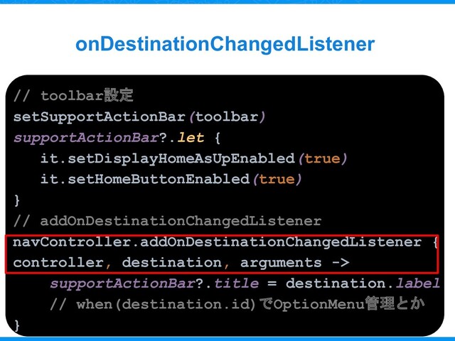 onDestinationChangedListener
// toolbar設定
setSupportActionBar(toolbar)
supportActionBar?.let {
it.setDisplayHomeAsUpEnabled(true)
it.setHomeButtonEnabled(true)
}
// addOnDestinationChangedListener
navController.addOnDestinationChangedListener {
controller, destination, arguments ->
supportActionBar?.title = destination.label
// when(destination.id)でOptionMenu管理とか
}
