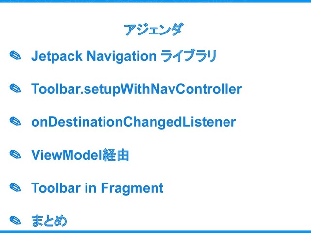 アジェンダ
✎ Jetpack Navigation ライブラリ
✎ Toolbar.setupWithNavController
✎ onDestinationChangedListener
✎ ViewModel経由
✎ Toolbar in Fragment
✎ まとめ
