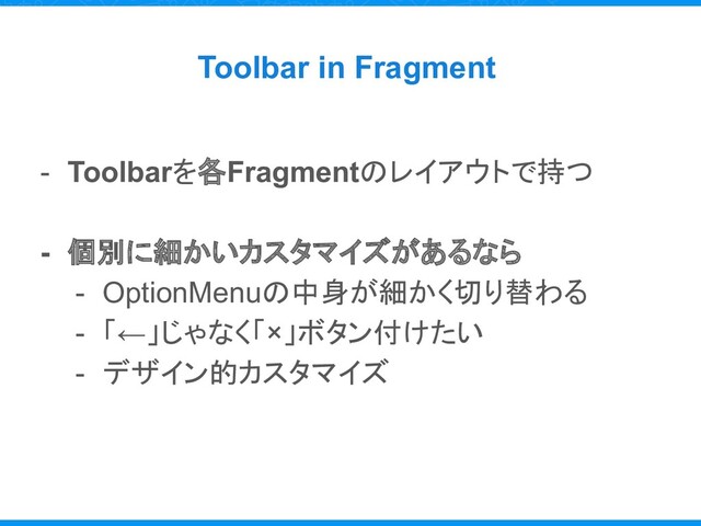 Toolbar in Fragment
- Toolbarを各Fragmentのレイアウトで持つ
- 個別に細かいカスタマイズがあるなら
- OptionMenuの中身が細かく切り替わる
- 「←」じゃなく「×」ボタン付けたい
- デザイン的カスタマイズ
