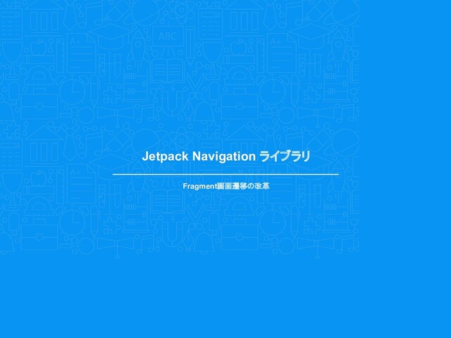 Jetpack Navigation ライブラリ
Fragment画面遷移の改革
