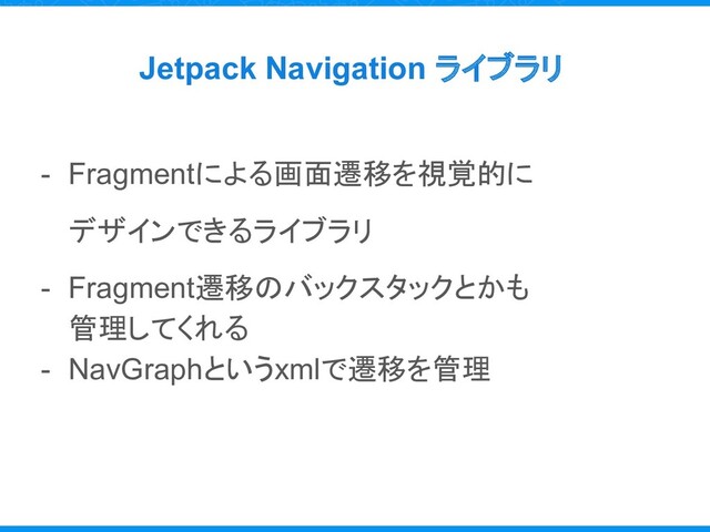Jetpack Navigation ライブラリ
- Fragmentによる画面遷移を視覚的に
デザインできるライブラリ
- Fragment遷移のバックスタックとかも
管理してくれる
- NavGraphというxmlで遷移を管理
