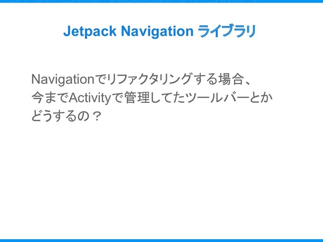 Jetpack Navigation ライブラリ
Navigationでリファクタリングする場合、
今までActivityで管理してたツールバーとか
どうするの？
