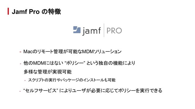 - Macのリモート管理が可能なMDMソリューション
- 他のMDMにはない “ポリシー” という独自の機能により
多様な管理が実現可能
- スクリプトの実行やパッケージのインストールも可能
- “セルフサービス” によりユーザが必要に応じてポリシーを実行できる
Jamf Pro の特徴
