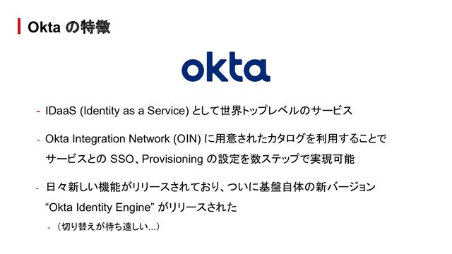 - IDaaS (Identity as a Service) として世界トップレベルのサービス
- Okta Integration Network (OIN) に用意されたカタログを利用することで
サービスとの SSO、Provisioning の設定を数ステップで実現可能
- 日々新しい機能がリリースされており、ついに基盤自体の新バージョン
“Okta Identity Engine” がリリースされた
- （切り替えが待ち遠しい...）
Okta の特徴
