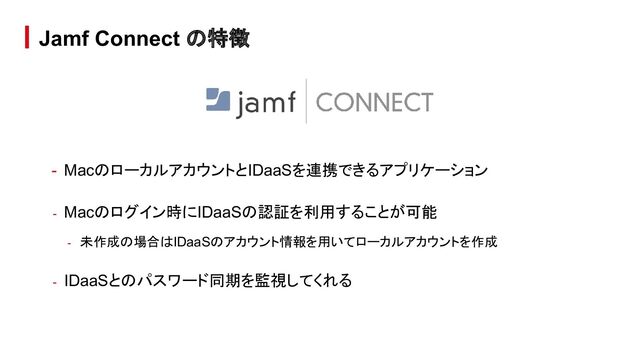 - MacのローカルアカウントとIDaaSを連携できるアプリケーション
- Macのログイン時にIDaaSの認証を利用することが可能
- 未作成の場合はIDaaSのアカウント情報を用いてローカルアカウントを作成
- IDaaSとのパスワード同期を監視してくれる
Jamf Connect の特徴
