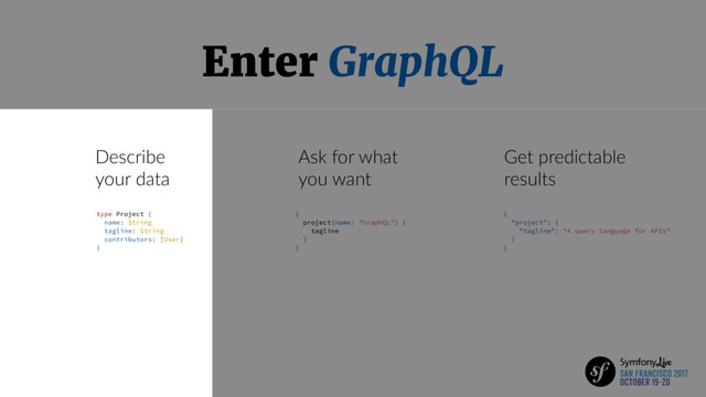Enter GraphQL
Describe
your data
Ask for what
you want
Get predictable
results
type Project {
name: String
tagline: String
contributors: [User]
}
{
project(name: "GraphQL") {
tagline
}
}
{
"project": {
"tagline": "A query language for APIs"
}
}
